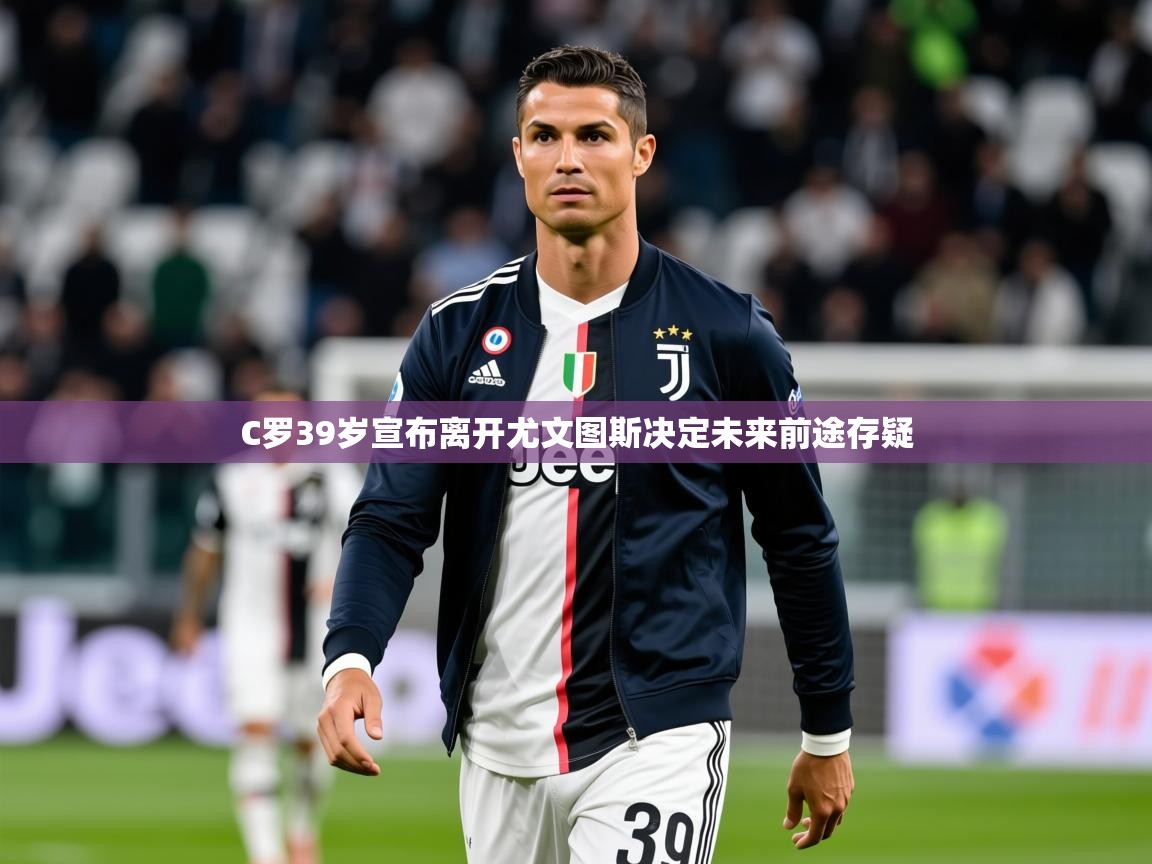 2025乐鱼体育下载C罗39岁宣布离开尤文图斯决定未来前途存疑