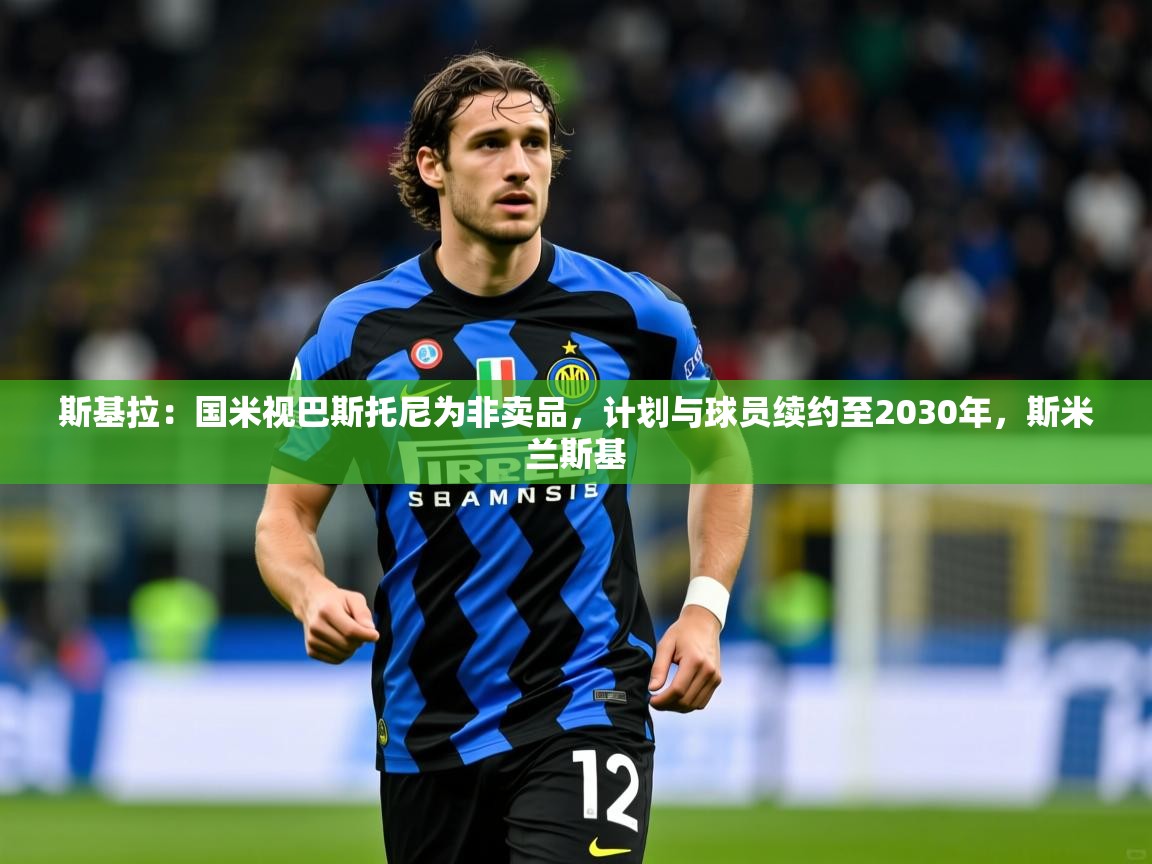 2025乐鱼体育在线入口斯基拉：国米视巴斯托尼为非卖品，计划与球员续约至2030年，斯米兰斯基