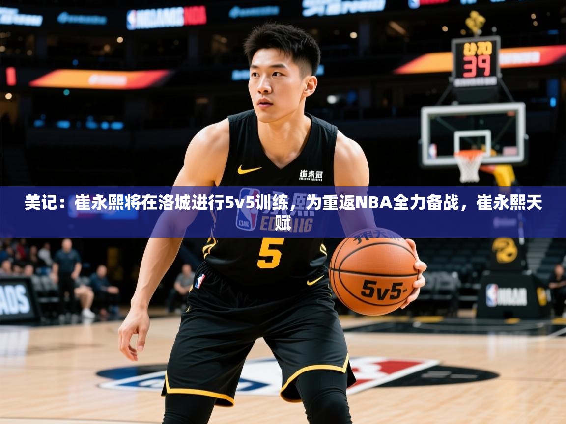 2025乐鱼体育官网美记:崔永熙将在洛城进行5v5训练,为重返NBA全力备战,崔永熙天赋