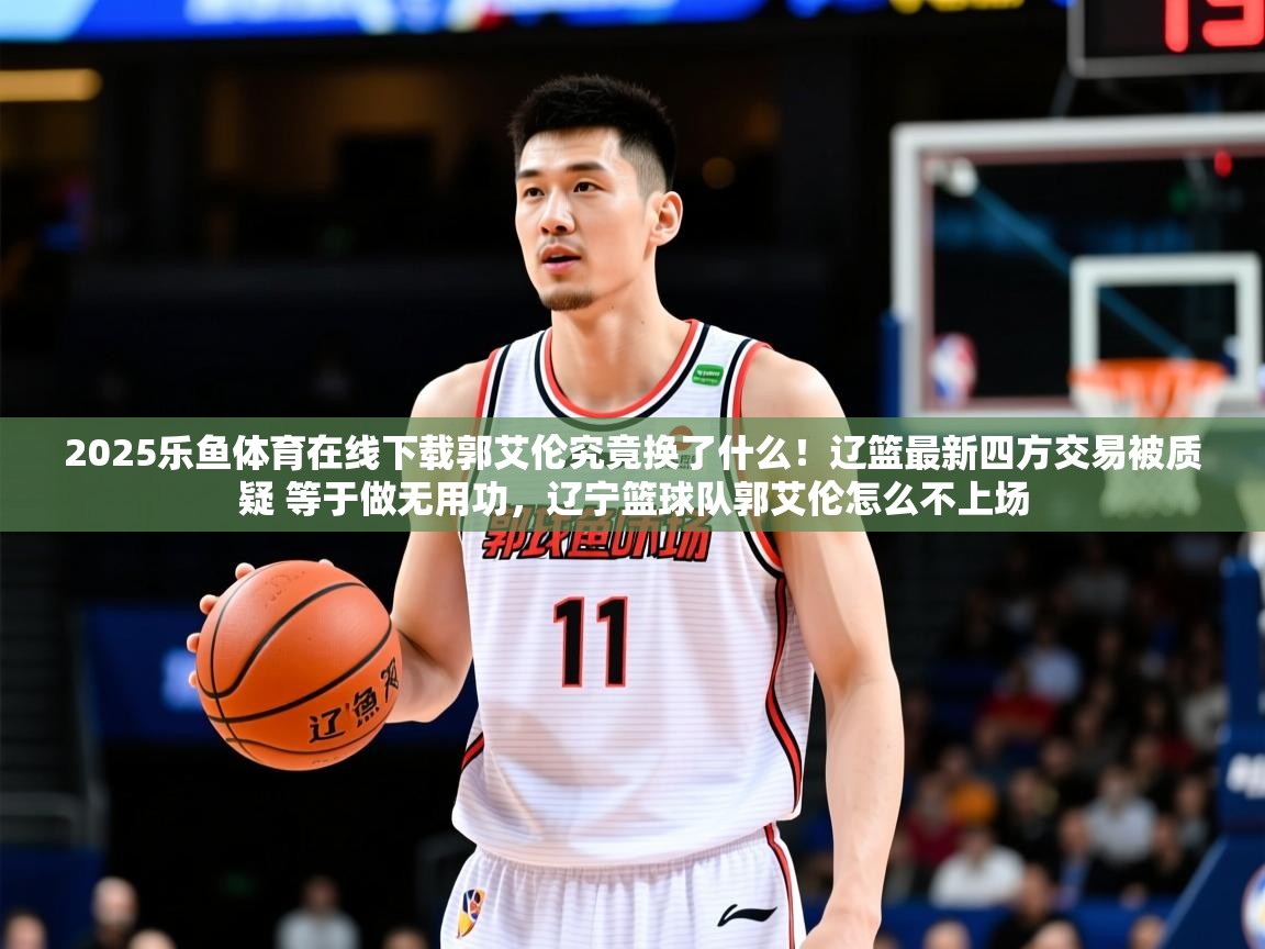 2025乐鱼体育在线下载郭艾伦究竟换了什么！辽篮最新四方交易被质疑 等于做无用功，辽宁篮球队郭艾伦怎么不上场