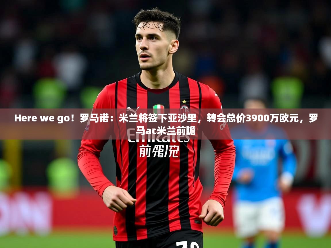 2025乐鱼体育中国官方入口Here we go!罗马诺:米兰将签下亚沙里,转会总价3900万欧元,罗马ac米兰前瞻
